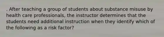 . After teaching a group of students about substance misuse by health care professionals, the instructor determines that the students need additional instruction when they identify which of the following as a risk factor?