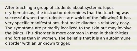 After teaching a group of students about systemic lupus erythematosus, the instructor determines that the teaching was successful when the students state which of the following? It has very specific manifestations that make diagnosis relatively easy. The symptoms are primarily localized to the skin but may involve the joints. This disorder is more common in men in their thirties and forties than in women. The belief is that it is an autoimmune disorder with an unknown trigger.