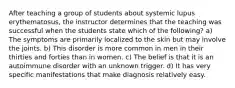 After teaching a group of students about systemic lupus erythematosus, the instructor determines that the teaching was successful when the students state which of the following? a) The symptoms are primarily localized to the skin but may involve the joints. b) This disorder is more common in men in their thirties and forties than in women. c) The belief is that it is an autoimmune disorder with an unknown trigger. d) It has very specific manifestations that make diagnosis relatively easy.