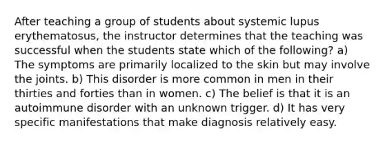 After teaching a group of students about systemic lupus erythematosus, the instructor determines that the teaching was successful when the students state which of the following? a) The symptoms are primarily localized to the skin but may involve the joints. b) This disorder is more common in men in their thirties and forties than in women. c) The belief is that it is an autoimmune disorder with an unknown trigger. d) It has very specific manifestations that make diagnosis relatively easy.