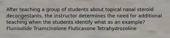 After teaching a group of students about topical nasal steroid decongestants, the instructor determines the need for additional teaching when the students identify what as an example? Flunisolide Triamcinolone Fluticasone Tetrahydrozoline