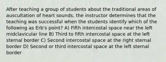 After teaching a group of students about the traditional areas of auscultation of heart sounds, the instructor determines that the teaching was successful when the students identify which of the following as Erb's point? A) Fifth intercostal space near the left midclavicular line B) Third to fifth intercostal space at the left sternal border C) Second intercostal space at the right sternal border D) Second or third intercostal space at the left sternal border