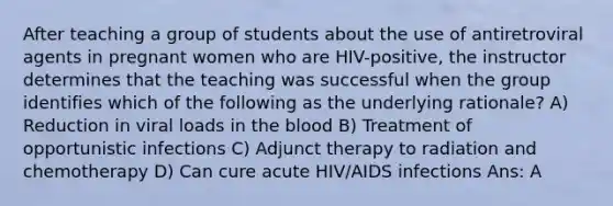 After teaching a group of students about the use of antiretroviral agents in pregnant women who are HIV-positive, the instructor determines that the teaching was successful when the group identifies which of the following as the underlying rationale? A) Reduction in viral loads in the blood B) Treatment of opportunistic infections C) Adjunct therapy to radiation and chemotherapy D) Can cure acute HIV/AIDS infections Ans: A