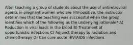 After teaching a group of students about the use of antiretroviral agents in pregnant women who are HIV-positive, the instructor determines that the teaching was successful when the group identifies which of the following as the underlying rationale? A) Reduction in viral loads in the blood B) Treatment of opportunistic infections C) Adjunct therapy to radiation and chemotherapy D) Can cure acute HIV/AIDS infections