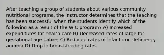 After teaching a group of students about various community nutritional programs, the instructor determines that the teaching has been successful when the students identify which of the following as a result of the WIC program? A) Increased expenditures for health care B) Decreased rates of large for gestational age babies C) Reduced rates of infant iron deficiency anemia D) Drop in breast-feeding rates