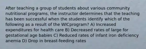 After teaching a group of students about various community nutritional programs, the instructor determines that the teaching has been successful when the students identify which of the following as a result of the WICprogram? A) Increased expenditures for health care B) Decreased rates of large for gestational age babies C) Reduced rates of infant iron deficiency anemia D) Drop in breast-feeding rates