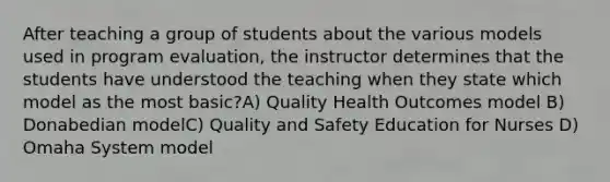 After teaching a group of students about the various models used in program evaluation, the instructor determines that the students have understood the teaching when they state which model as the most basic?A) Quality Health Outcomes model B) Donabedian modelC) Quality and Safety Education for Nurses D) Omaha System model