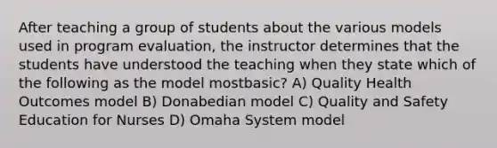 After teaching a group of students about the various models used in program evaluation, the instructor determines that the students have understood the teaching when they state which of the following as the model mostbasic? A) Quality Health Outcomes model B) Donabedian model C) Quality and Safety Education for Nurses D) Omaha System model