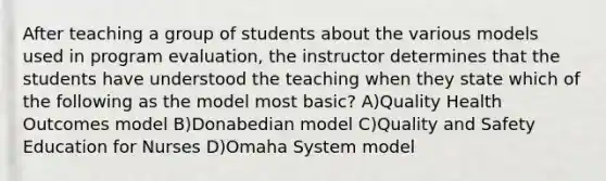 After teaching a group of students about the various models used in program evaluation, the instructor determines that the students have understood the teaching when they state which of the following as the model most basic? A)Quality Health Outcomes model B)Donabedian model C)Quality and Safety Education for Nurses D)Omaha System model