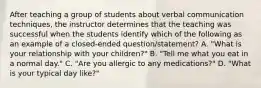 After teaching a group of students about verbal communication techniques, the instructor determines that the teaching was successful when the students identify which of the following as an example of a closed-ended question/statement? A. "What is your relationship with your children?" B. "Tell me what you eat in a normal day." C. "Are you allergic to any medications?" D. "What is your typical day like?"