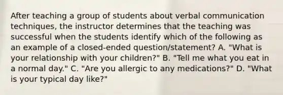 After teaching a group of students about verbal communication techniques, the instructor determines that the teaching was successful when the students identify which of the following as an example of a closed-ended question/statement? A. "What is your relationship with your children?" B. "Tell me what you eat in a normal day." C. "Are you allergic to any medications?" D. "What is your typical day like?"