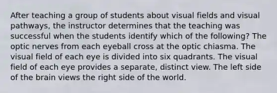 After teaching a group of students about visual fields and visual pathways, the instructor determines that the teaching was successful when the students identify which of the following? The optic nerves from each eyeball cross at the optic chiasma. The visual field of each eye is divided into six quadrants. The visual field of each eye provides a separate, distinct view. The left side of the brain views the right side of the world.