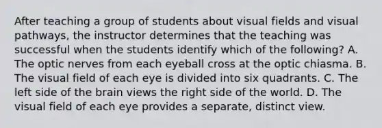 After teaching a group of students about visual fields and visual pathways, the instructor determines that the teaching was successful when the students identify which of the following? A. The optic nerves from each eyeball cross at the optic chiasma. B. The visual field of each eye is divided into six quadrants. C. The left side of <a href='https://www.questionai.com/knowledge/kLMtJeqKp6-the-brain' class='anchor-knowledge'>the brain</a> views the right side of the world. D. The visual field of each eye provides a separate, distinct view.