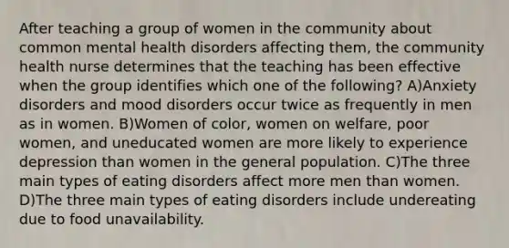 After teaching a group of women in the community about common mental health disorders affecting them, the community health nurse determines that the teaching has been effective when the group identifies which one of the following? A)Anxiety disorders and mood disorders occur twice as frequently in men as in women. B)Women of color, women on welfare, poor women, and uneducated women are more likely to experience depression than women in the general population. C)The three main types of eating disorders affect more men than women. D)The three main types of eating disorders include undereating due to food unavailability.