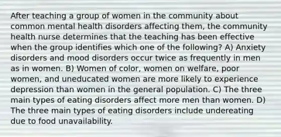 After teaching a group of women in the community about common mental health disorders affecting them, the community health nurse determines that the teaching has been effective when the group identifies which one of the following? A) Anxiety disorders and mood disorders occur twice as frequently in men as in women. B) Women of color, women on welfare, poor women, and uneducated women are more likely to experience depression than women in the general population. C) The three main types of eating disorders affect more men than women. D) The three main types of eating disorders include undereating due to food unavailability.