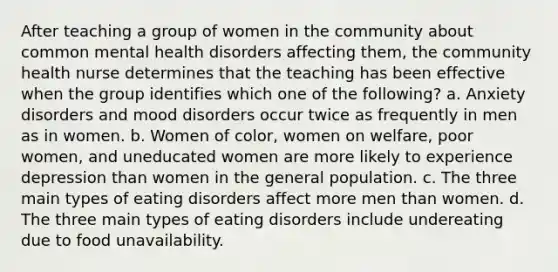 After teaching a group of women in the community about common mental health disorders affecting them, the community health nurse determines that the teaching has been effective when the group identifies which one of the following? a. Anxiety disorders and mood disorders occur twice as frequently in men as in women. b. Women of color, women on welfare, poor women, and uneducated women are more likely to experience depression than women in the general population. c. The three main types of eating disorders affect more men than women. d. The three main types of eating disorders include undereating due to food unavailability.