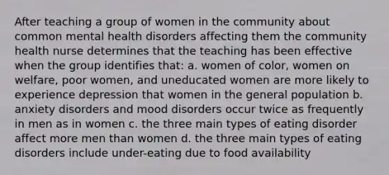 After teaching a group of women in the community about common mental health disorders affecting them the community health nurse determines that the teaching has been effective when the group identifies that: a. women of color, women on welfare, poor women, and uneducated women are more likely to experience depression that women in the general population b. anxiety disorders and mood disorders occur twice as frequently in men as in women c. the three main types of eating disorder affect more men than women d. the three main types of eating disorders include under-eating due to food availability