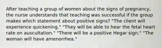 After teaching a group of women about the signs of pregnancy, the nurse understands that teaching was successful if the group makes which statement about positive signs? "The client will experience quickening." "They will be able to hear the fetal heart rate on auscultation." "There will be a positive Hegar sign." "The woman will have amenorrhea."