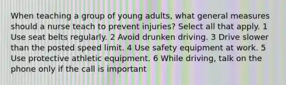 When teaching a group of young adults, what general measures should a nurse teach to prevent injuries? Select all that apply. 1 Use seat belts regularly. 2 Avoid drunken driving. 3 Drive slower than the posted speed limit. 4 Use safety equipment at work. 5 Use protective athletic equipment. 6 While driving, talk on the phone only if the call is important