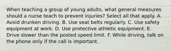 When teaching a group of young adults, what general measures should a nurse teach to prevent injuries? Select all that apply. A. Avoid drunken driving. B. Use seat belts regularly. C. Use safety equipment at work. D. Use protective athletic equipment. E. Drive slower than the posted speed limit. F. While driving, talk on the phone only if the call is important.