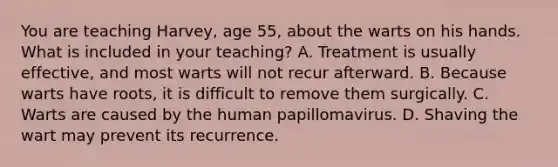 You are teaching Harvey, age 55, about the warts on his hands. What is included in your teaching? A. Treatment is usually effective, and most warts will not recur afterward. B. Because warts have roots, it is difficult to remove them surgically. C. Warts are caused by the human papillomavirus. D. Shaving the wart may prevent its recurrence.