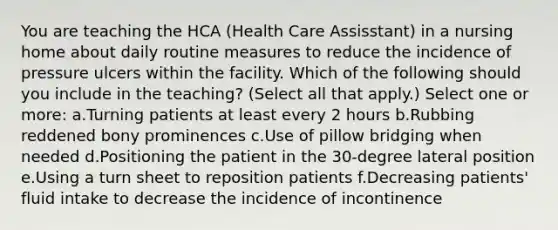 You are teaching the HCA (Health Care Assisstant) in a nursing home about daily routine measures to reduce the incidence of pressure ulcers within the facility. Which of the following should you include in the teaching? (Select all that apply.) Select one or more: a.Turning patients at least every 2 hours b.Rubbing reddened bony prominences c.Use of pillow bridging when needed d.Positioning the patient in the 30-degree lateral position e.Using a turn sheet to reposition patients f.Decreasing patients' fluid intake to decrease the incidence of incontinence