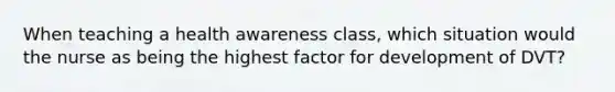 When teaching a health awareness class, which situation would the nurse as being the highest factor for development of DVT?