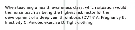 When teaching a health awareness class, which situation would the nurse teach as being the highest risk factor for the development of a deep vein thrombosis (DVT)? A. Pregnancy B. Inactivity C. Aerobic exercise D. Tight clothing