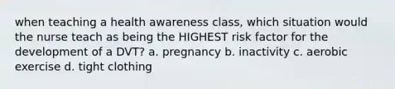 when teaching a health awareness class, which situation would the nurse teach as being the HIGHEST risk factor for the development of a DVT? a. pregnancy b. inactivity c. aerobic exercise d. tight clothing