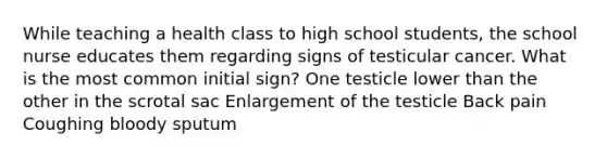 While teaching a health class to high school students, the school nurse educates them regarding signs of testicular cancer. What is the most common initial sign? One testicle lower than the other in the scrotal sac Enlargement of the testicle Back pain Coughing bloody sputum