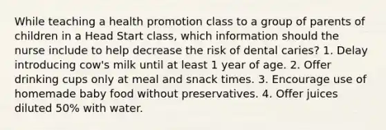 While teaching a health promotion class to a group of parents of children in a Head Start class, which information should the nurse include to help decrease the risk of dental caries? 1. Delay introducing cow's milk until at least 1 year of age. 2. Offer drinking cups only at meal and snack times. 3. Encourage use of homemade baby food without preservatives. 4. Offer juices diluted 50% with water.