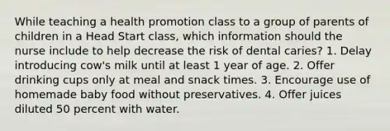 While teaching a health promotion class to a group of parents of children in a Head Start class, which information should the nurse include to help decrease the risk of dental caries? 1. Delay introducing cow's milk until at least 1 year of age. 2. Offer drinking cups only at meal and snack times. 3. Encourage use of homemade baby food without preservatives. 4. Offer juices diluted 50 percent with water.