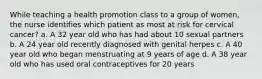 While teaching a health promotion class to a group of women, the nurse identifies which patient as most at risk for cervical cancer? a. A 32 year old who has had about 10 sexual partners b. A 24 year old recently diagnosed with genital herpes c. A 40 year old who began menstruating at 9 years of age d. A 38 year old who has used oral contraceptives for 20 years