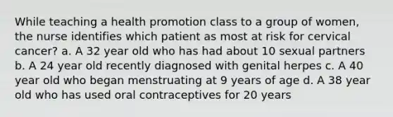 While teaching a health promotion class to a group of women, the nurse identifies which patient as most at risk for cervical cancer? a. A 32 year old who has had about 10 sexual partners b. A 24 year old recently diagnosed with genital herpes c. A 40 year old who began menstruating at 9 years of age d. A 38 year old who has used oral contraceptives for 20 years