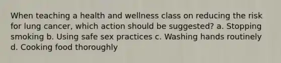 When teaching a health and wellness class on reducing the risk for lung cancer, which action should be suggested? a. Stopping smoking b. Using safe sex practices c. Washing hands routinely d. Cooking food thoroughly