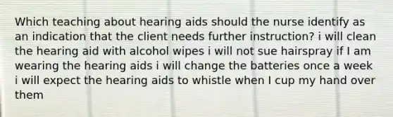 Which teaching about hearing aids should the nurse identify as an indication that the client needs further instruction? i will clean the hearing aid with alcohol wipes i will not sue hairspray if I am wearing the hearing aids i will change the batteries once a week i will expect the hearing aids to whistle when I cup my hand over them