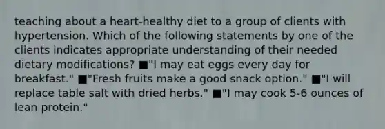 teaching about a heart-healthy diet to a group of clients with hypertension. Which of the following statements by one of the clients indicates appropriate understanding of their needed dietary modifications? ■"I may eat eggs every day for breakfast." ■"Fresh fruits make a good snack option." ■"I will replace table salt with dried herbs." ■"I may cook 5-6 ounces of lean protein."