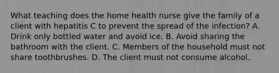 What teaching does the home health nurse give the family of a client with hepatitis C to prevent the spread of the infection? A. Drink only bottled water and avoid ice. B. Avoid sharing the bathroom with the client. C. Members of the household must not share toothbrushes. D. The client must not consume alcohol.