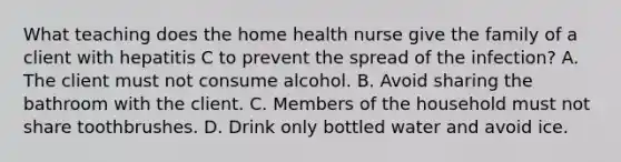 What teaching does the home health nurse give the family of a client with hepatitis C to prevent the spread of the infection? A. The client must not consume alcohol. B. Avoid sharing the bathroom with the client. C. Members of the household must not share toothbrushes. D. Drink only bottled water and avoid ice.