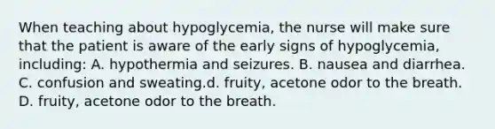 When teaching about hypoglycemia, the nurse will make sure that the patient is aware of the early signs of hypoglycemia, including: A. hypothermia and seizures. B. nausea and diarrhea. C. confusion and sweating.d. fruity, acetone odor to the breath. D. fruity, acetone odor to the breath.