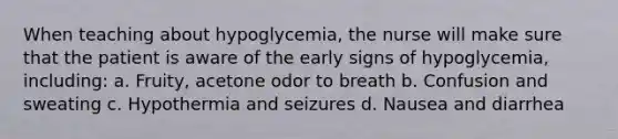 When teaching about hypoglycemia, the nurse will make sure that the patient is aware of the early signs of hypoglycemia, including: a. Fruity, acetone odor to breath b. Confusion and sweating c. Hypothermia and seizures d. Nausea and diarrhea