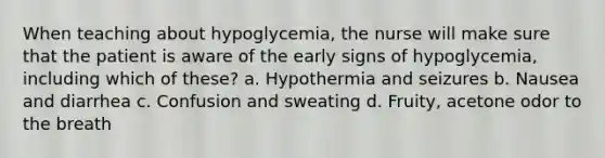 When teaching about hypoglycemia, the nurse will make sure that the patient is aware of the early signs of hypoglycemia, including which of these? a. Hypothermia and seizures b. Nausea and diarrhea c. Confusion and sweating d. Fruity, acetone odor to the breath