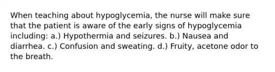 When teaching about hypoglycemia, the nurse will make sure that the patient is aware of the early signs of hypoglycemia including: a.) Hypothermia and seizures. b.) Nausea and diarrhea. c.) Confusion and sweating. d.) Fruity, acetone odor to the breath.