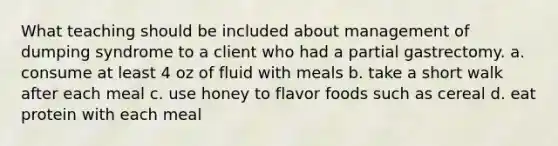 What teaching should be included about management of dumping syndrome to a client who had a partial gastrectomy. a. consume at least 4 oz of fluid with meals b. take a short walk after each meal c. use honey to flavor foods such as cereal d. eat protein with each meal