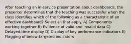 After teaching an in-service presentation about dashboards, the presenter determines that the teaching was successful when the class identifies which of the following as a characteristic of an effective dashboard? Select all that apply. A) Components working together B) Evidence of valid and invalid data C) Delayed-time display D) Display of key performance indicators E) Flagging of below-targeted indicators
