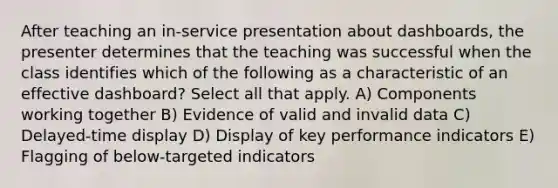 After teaching an in-service presentation about dashboards, the presenter determines that the teaching was successful when the class identifies which of the following as a characteristic of an effective dashboard? Select all that apply. A) Components working together B) Evidence of valid and invalid data C) Delayed-time display D) Display of key performance indicators E) Flagging of below-targeted indicators