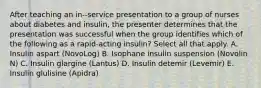 After teaching an in--service presentation to a group of nurses about diabetes and insulin, the presenter determines that the presentation was successful when the group identifies which of the following as a rapid-acting insulin? Select all that apply. A. Insulin aspart (NovoLog) B. Isophane insulin suspension (Novolin N) C. Insulin glargine (Lantus) D. Insulin detemir (Levemir) E. Insulin glulisine (Apidra)