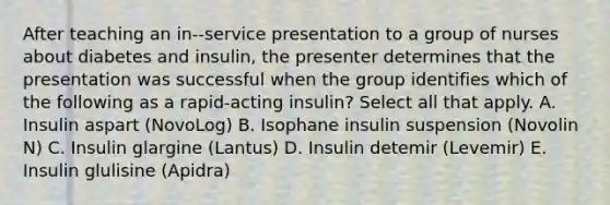 After teaching an in--service presentation to a group of nurses about diabetes and insulin, the presenter determines that the presentation was successful when the group identifies which of the following as a rapid-acting insulin? Select all that apply. A. Insulin aspart (NovoLog) B. Isophane insulin suspension (Novolin N) C. Insulin glargine (Lantus) D. Insulin detemir (Levemir) E. Insulin glulisine (Apidra)