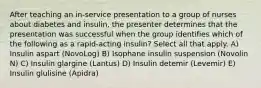 After teaching an in-service presentation to a group of nurses about diabetes and insulin, the presenter determines that the presentation was successful when the group identifies which of the following as a rapid-acting insulin? Select all that apply. A) Insulin aspart (NovoLog) B) Isophane insulin suspension (Novolin N) C) Insulin glargine (Lantus) D) Insulin detemir (Levemir) E) Insulin glulisine (Apidra)