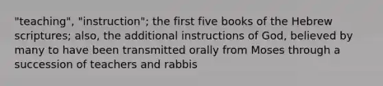 "teaching", "instruction"; the first five books of the Hebrew scriptures; also, the additional instructions of God, believed by many to have been transmitted orally from Moses through a succession of teachers and rabbis